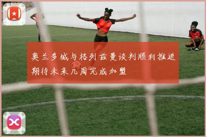 奥兰多城与格列兹曼谈判顺利推进期待未来几周完成加盟